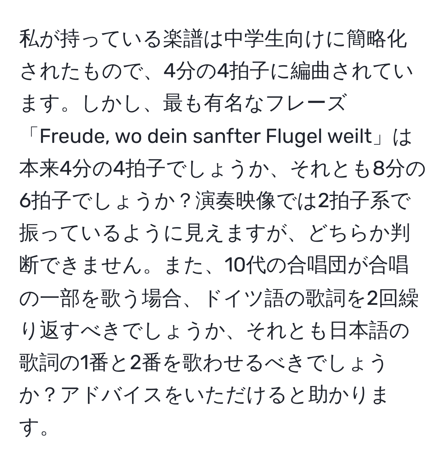 私が持っている楽譜は中学生向けに簡略化されたもので、4分の4拍子に編曲されています。しかし、最も有名なフレーズ「Freude, wo dein sanfter Flugel weilt」は本来4分の4拍子でしょうか、それとも8分の6拍子でしょうか？演奏映像では2拍子系で振っているように見えますが、どちらか判断できません。また、10代の合唱団が合唱の一部を歌う場合、ドイツ語の歌詞を2回繰り返すべきでしょうか、それとも日本語の歌詞の1番と2番を歌わせるべきでしょうか？アドバイスをいただけると助かります。