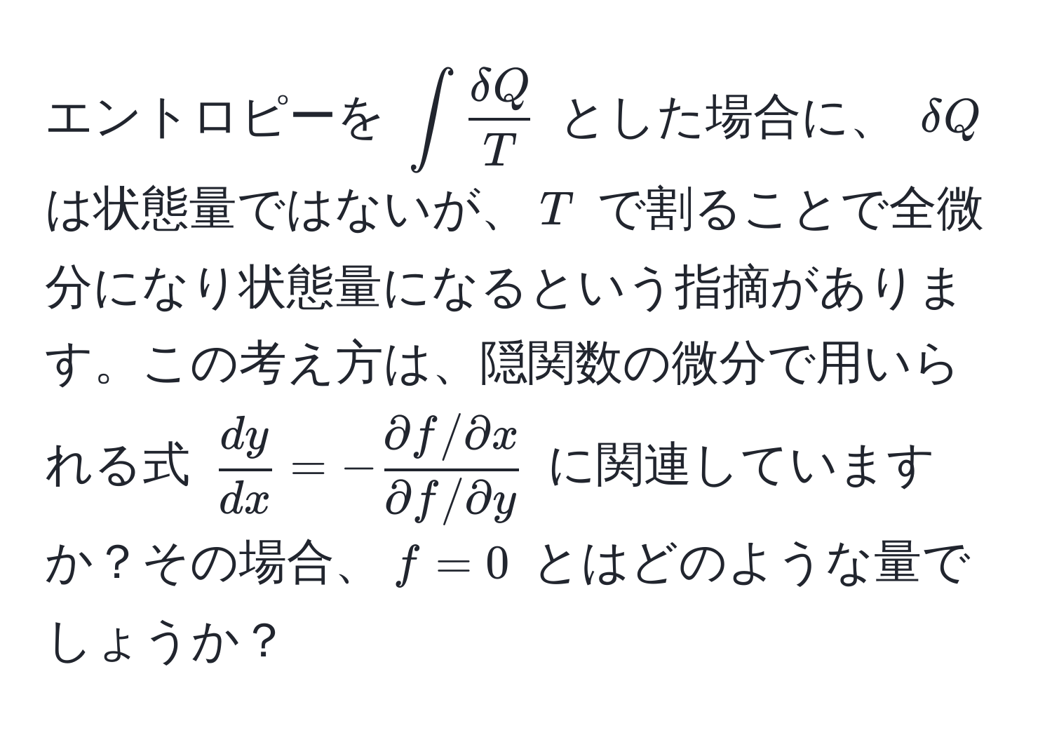 エントロピーを $∈t  delta Q/T $ とした場合に、 $delta Q$ は状態量ではないが、$T$ で割ることで全微分になり状態量になるという指摘があります。この考え方は、隠関数の微分で用いられる式 $ dy/dx  = - (partial f/partial x)/partial f/partial y $ に関連していますか？その場合、$f = 0$ とはどのような量でしょうか？