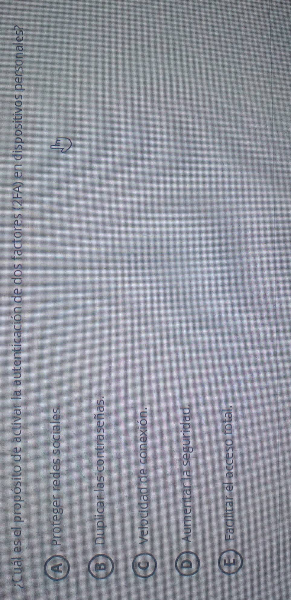 ¿Cuál es el propósito de activar la autenticación de dos factores (2FA) en dispositivos personales?
A Proteger redes sociales.
B Duplicar las contraseñas.
Velocidad de conexión.
Aumentar la seguridad.
E  Facilitar el acceso total.
