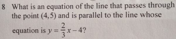 What is an equation of the line that passes through 
the point (4,5) and is parallel to the line whose 
equation is y= 2/3 x-4 ?