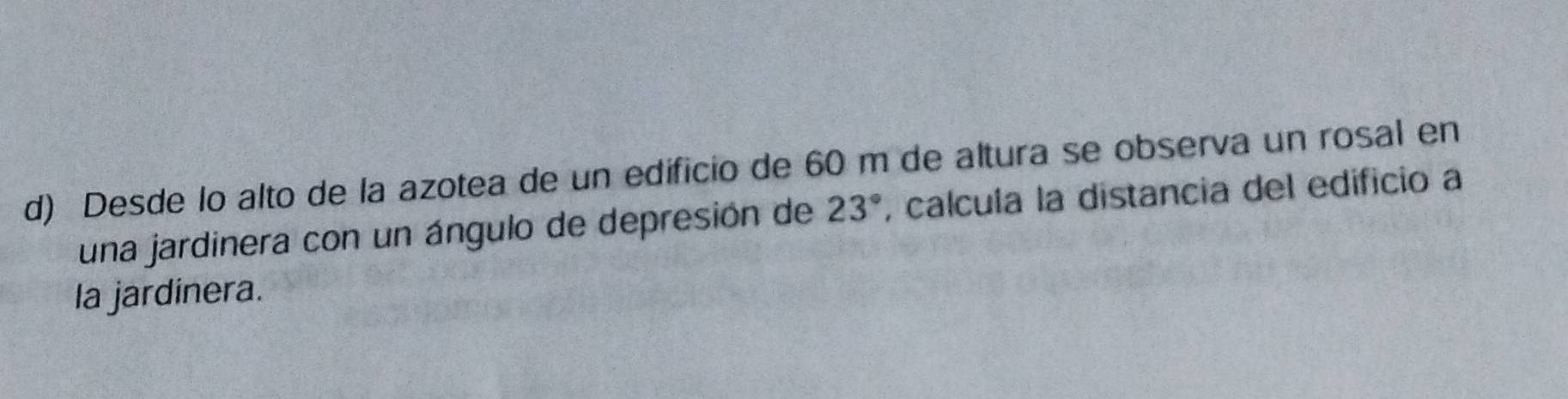 Desde lo alto de la azotea de un edificio de 60 m de altura se observa un rosal en 
una jardinera con un ángulo de depresión de 23° , calcula la distancia del edificio a 
la jardinera.