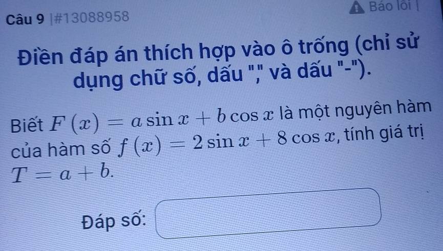 Báo lôi 
Câu 9 |#13088958 
Điền đáp án thích hợp vào ô trống (chỉ sử 
dụng chữ số, dấu "," và dấu "-"). 
Biết F(x)=asin x+b cos x là một nguyên hàm 
của hàm số f(x)=2sin x+8cos x , tính giá trị
T=a+b. 
Đáp số:
 1/2 *  1/2 * frac 2= □ /□  
=□°