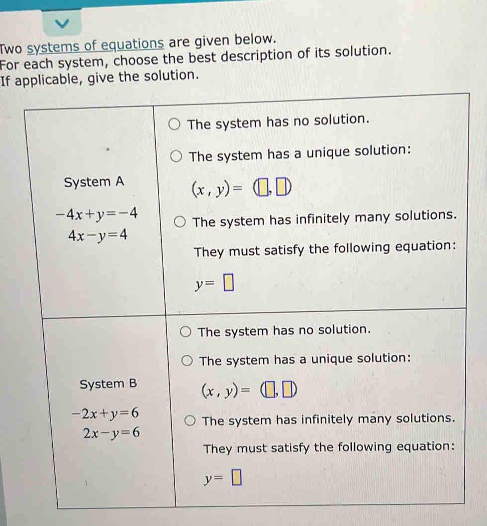 Two systems of equations are given below.
For each system, choose the best description of its solution.
If applicable, give the solution.
The system has no solution.
The system has a unique solution:
System A
(x,y)=(□ ,□ )
-4x+y=-4
The system has infinitely many solutions.
4x-y=4
They must satisfy the following equation:
y=□
The system has no solution.
The system has a unique solution:
System B
(x,y)=(□ ,□ )
-2x+y=6
The system has infinitely many solutions.
2x-y=6
They must satisfy the following equation:
y=□