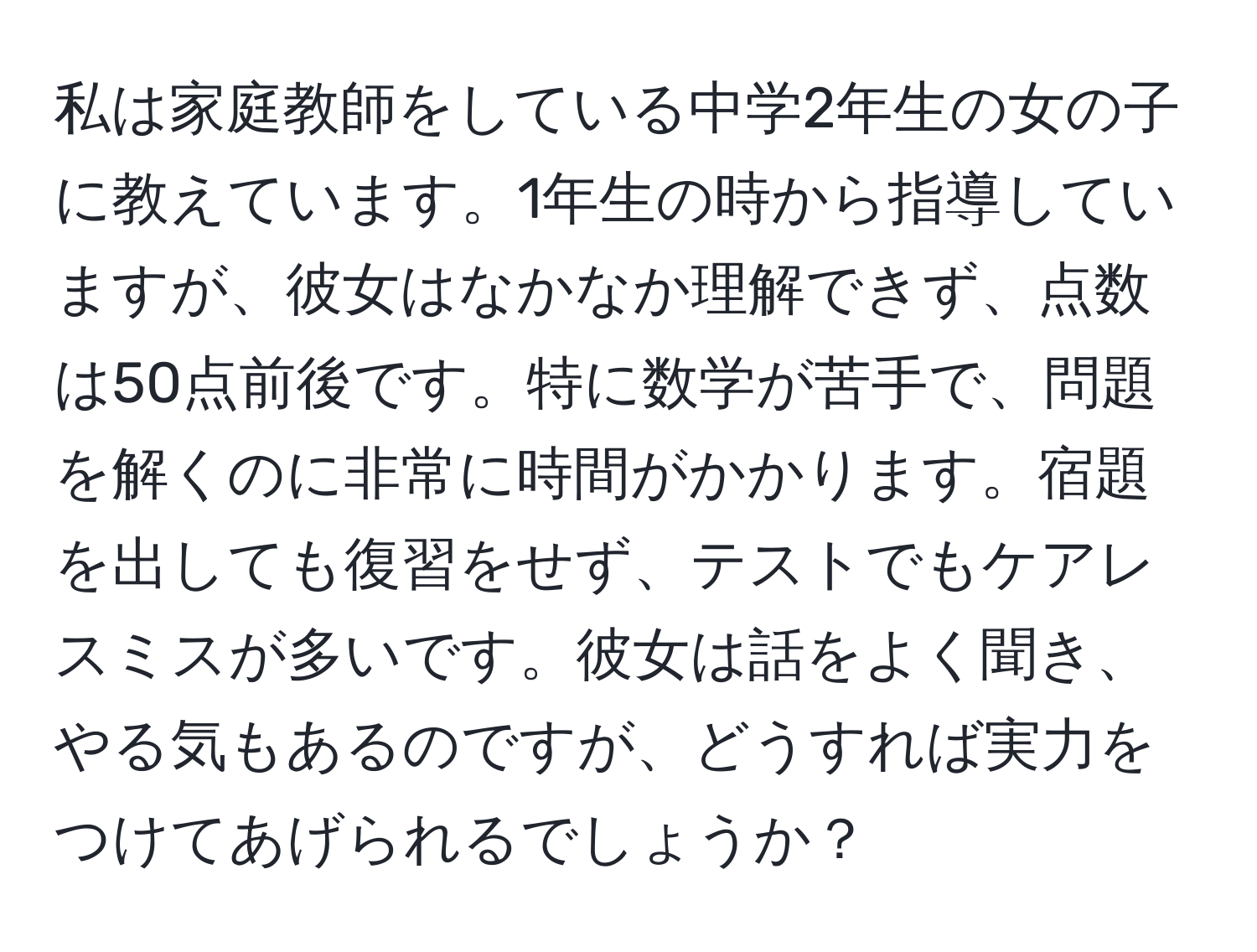 私は家庭教師をしている中学2年生の女の子に教えています。1年生の時から指導していますが、彼女はなかなか理解できず、点数は50点前後です。特に数学が苦手で、問題を解くのに非常に時間がかかります。宿題を出しても復習をせず、テストでもケアレスミスが多いです。彼女は話をよく聞き、やる気もあるのですが、どうすれば実力をつけてあげられるでしょうか？