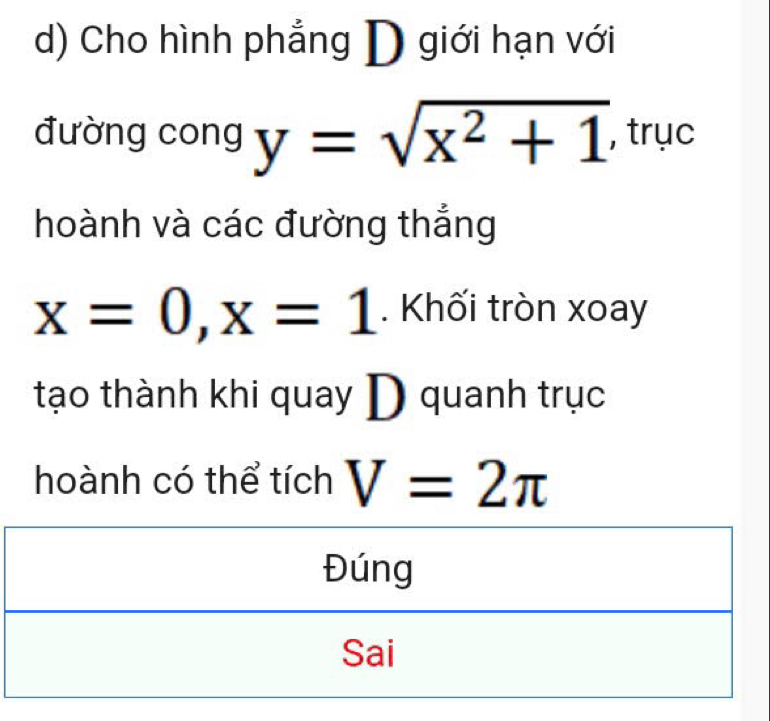 Cho hình phẳng D giới hạn với 
đường cong y=sqrt(x^2+1) , trục 
hoành và các đường thắng
x=0, x=1. Khối tròn xoay 
tạo thành khi quay D quanh trục 
hoành có thể tích V=2π