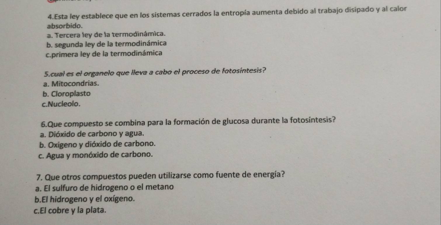 Esta ley establece que en los sistemas cerrados la entropía aumenta debido al trabajo disipado y al calor
absorbido.
a. Tercera ley de la termodinámica.
b. segunda ley de la termodinámica
c.primera ley de la termodinámica
5.cual es el organelo que lleva a cabo el proceso de fotosíntesis?
a. Mitocondrias.
b. Cloroplasto
c.Nucleolo.
6.Que compuesto se combina para la formación de glucosa durante la fotosíntesis?
a. Dióxido de carbono y agua.
b. Oxigeno y dióxido de carbono.
c. Agua y monóxido de carbono.
7. Que otros compuestos pueden utilizarse como fuente de energía?
a. El sulfuro de hidrogeno o el metano
b.El hidrogeno y el oxígeno.
c.El cobre y la plata.