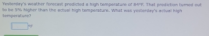 Yesterday's weather forecast predicted a high temperature of 84°F. That prediction turned out 
to be 5% higher than the actual high temperature. What was yesterday's actual high 
temperature?