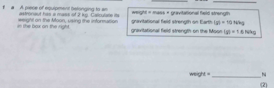 a A piece of equipment belonging to an weight = mass × gravitational field strength 
astronaut has a mass of 2 kg. Calculate its 
weight on the Moon, using the information gravitational field strength on Earth (g)=10N/kg
in the box on the right. 
gravitational field strength on the Moon (g)=1.6N/kg
weight = _ N
(2)