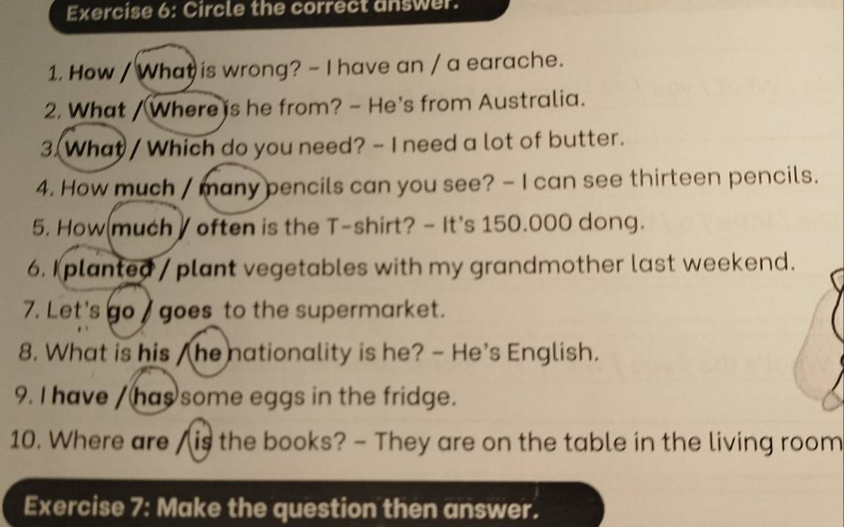 Circle the correct answer. 
1. How / What is wrong? - I have an / a earache. 
2. What / Where is he from? - He's from Australia. 
3.(What/ Which do you need? - I need a lot of butter. 
4. How much / many pencils can you see? - I can see thirteen pencils. 
5. How(much ] often is the T-shirt? - It's 150.000 dong. 
6. Iplanted / plant vegetables with my grandmother last weekend. 
7. Let's go goes to the supermarket. 
8. What is his /he nationality is he? - He's English. 
9. I have / has some eggs in the fridge. 
10. Where are / is the books? - They are on the table in the living room 
Exercise 7: Make the question then answer.