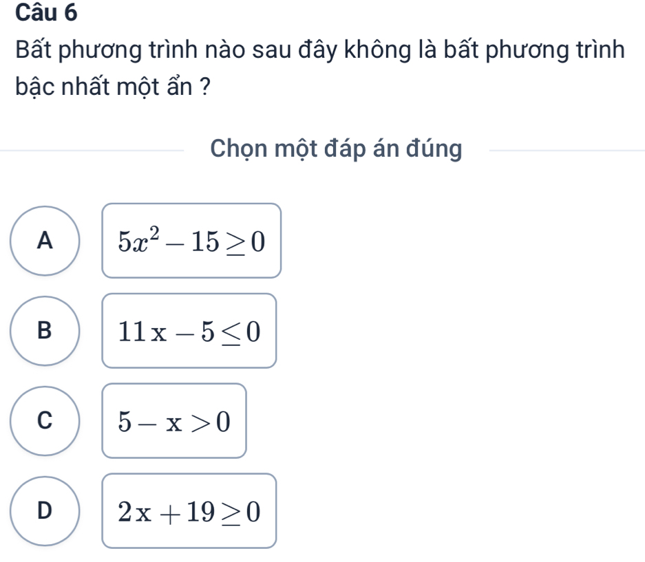 Bất phương trình nào sau đây không là bất phương trình
bậc nhất một ẩn ?
Chọn một đáp án đúng
A 5x^2-15≥ 0
B 11x-5≤ 0
C 5-x>0
D 2x+19≥ 0