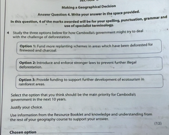 Making a Geographical Decision 
Answer Question 4. Write your answer in the space provided. 
In this question, 4 of the marks awarded will be for your spelling, punctuation, grammar and 
use of specialist terminology. 
4 Study the three options below for how Cambodia's government might try to deal 
with the challenge of deforestation. 
Option 1: Fund more replanting schemes in areas which have been deforested for 
firewood and charcoal. 
Option 2: Introduce and enforce stronger laws to prevent further illegal 
deforestation. 
Option 3: Provide funding to support further development of ecotourism in 
rainforest areas. 
Select the option that you think should be the main priority for Cambodia's 
government in the next 10 years. 
Justify your choice. 
Use information from the Resource Booklet and knowledge and understanding from 
the rest of your geography course to support your answer. 
(12) 
Chosen option_