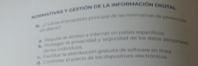 noRMATiVAS Y GESTIÓN dE La INFORMACIÓN DIGITAl
16. ¿Cual es el propósito principal de las normativas de protección
de datos?
a. Regular el acceso a internet en países específicos.
b. Proteger la privacidad y seguridad de los datos personales
de los individuos.
c. Facilitar la distribución gratuita de software en línea.
d. Controlar el precio de los dispositivos electrónicos.