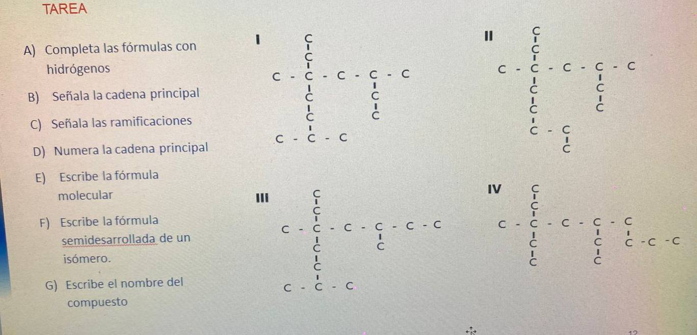 TAREA 
A) Completa las fórmulas con 
hidrógenos 
B) Señala la cadena principal 
C) Señala las ramificaciones 
D) Numera la cadena principal 
E) Escribe la fórmula 
molecular IIi 
F) Escribe la fórmula 
semidesarrollada de un 
isómero. 
G) Escribe el nombre del 
compuesto