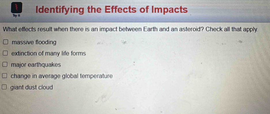 Identifying the Effects of Impacts
Try It
What effects result when there is an impact between Earth and an asteroid? Check all that apply.
massive flooding
extinction of many life forms
major earthquakes
change in average global temperature
giant dust cloud