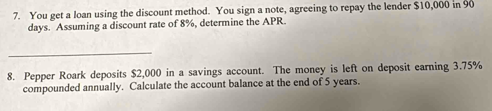 You get a loan using the discount method. You sign a note, agreeing to repay the lender $10,000 in 90
days. Assuming a discount rate of 8%, determine the APR. 
_ 
8. Pepper Roark deposits $2,000 in a savings account. The money is left on deposit earning 3.75%
compounded annually. Calculate the account balance at the end of 5 years.