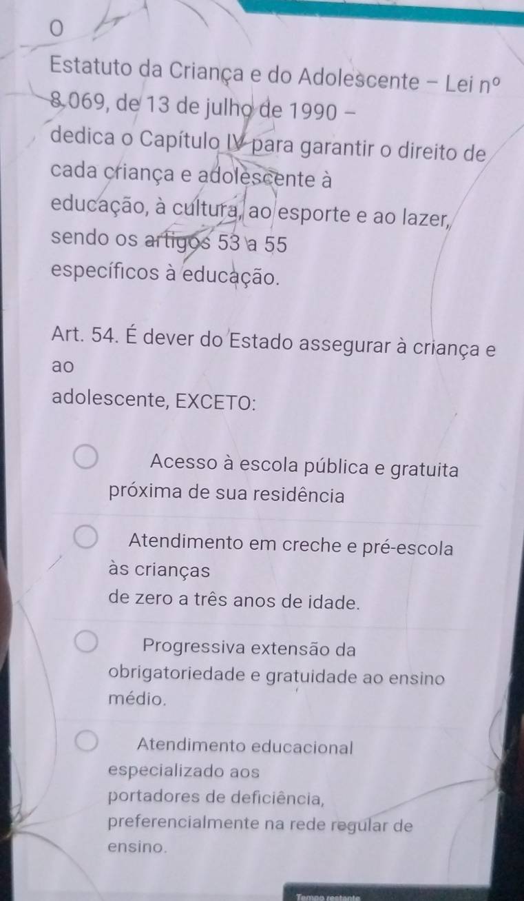 Estatuto da Criança e do Adolescente - Lei n°
8.069, de 13 de julho de 1 1990 
dedica o Capítulo IV para garantir o direito de
cada criança e adolescente à
educação, à cultura, ao esporte e ao lazer,
sendo os artigos 53 a 55
específicos à educação.
Art. 54. É dever do Estado assegurar à criança e
ao
adolescente, EXCETO:
Acesso à escola pública e gratuita
próxima de sua residência
Atendimento em creche e pré-escola
às crianças
de zero a três anos de idade.
Progressiva extensão da
obrigatoriedade e gratuidade ao ensino
médio.
Atendimento educacional
especializado aos
portadores de deficiência,
preferencialmente na rede regular de
ensino.