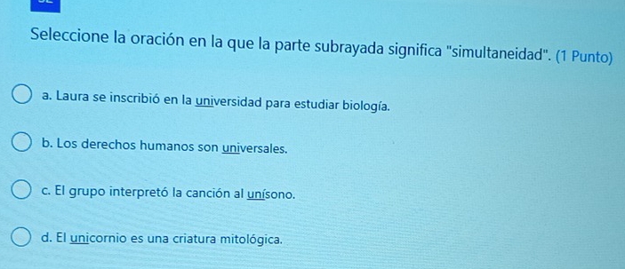 Seleccione la oración en la que la parte subrayada significa "simultaneidad". (1 Punto)
a. Laura se inscribió en la universidad para estudiar biología.
b. Los derechos humanos son universales.
c. El grupo interpretó la canción al unísono.
d. El unicornio es una criatura mitológica.