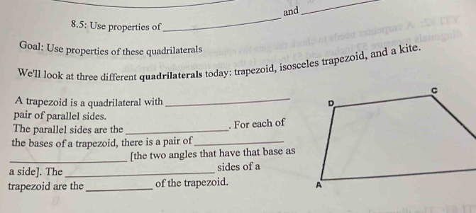 and 
_ 
8.5: Use properties of 
_ 
Goal: Use properties of these quadrilaterals 
We'll look at three different quadrilaterals today: trapezoid, isosceles trapezoid, and a kite. 
_ 
A trapezoid is a quadrilateral with 
pair of parallel sides. 
The parallel sides are the _. For each of 
the bases of a trapezoid, there is a pair of_ 
_ 
[the two angles that have that base as 
a side]. The _sides of a 
trapezoid are the _of the trapezoid.