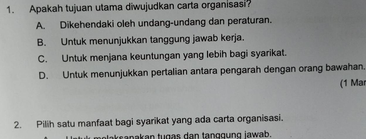 Apakah tujuan utama diwujudkan carta organisasi?
A. Dikehendaki oleh undang-undang dan peraturan.
B. Untuk menunjukkan tanggung jawab kerja.
C. Untuk menjana keuntungan yang lebih bagi syarikat.
D. Untuk menunjukkan pertalian antara pengarah dengan orang bawahan.
(1 Mar
2. Pilih satu manfaat bagi syarikat yang ada carta organisasi.
ala k s anakan tugas dan tanggung jawab.