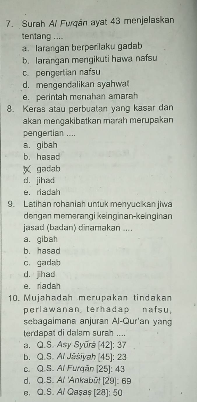 Surah Al Furqān ayat 43 menjelaskan
tentang ....
a. larangan berperilaku gadab
b. larangan mengikuti hawa nafsu
c. pengertian nafsu
d. mengendalikan syahwat
e. perintah menahan amarah
8. Keras atau perbuatan yang kasar dan
akan mengakibatkan marah merupakan
pengertian ....
a. gibah
b. hasad
gadab
d. jihad
e. riadah
9. Latihan rohaniah untuk menyucikan jiwa
dengan memerangi keinginan-keinginan
jasad (badan) dinamakan ....
a. gibah
b. hasad
c. gadab
d. jihad
e. riadah
10. Mujahadah merupakan tindakan
perlawanan terhadap nafsu,
sebagaimana anjuran Al-Qur'an yang
terdapat di dalam surah ....
a. Q.S. Asy Syūrā [42]: 37
b. Q.S. Al Jāšiyah [45]: 23
c. Q.S. Al Furqān [ 25 ]: 43
d. Q.S. Al ‘Ankabūt [ 29 ]: 69
e. Q.S. Al Qaşaș [28]: 50