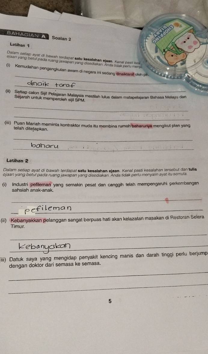 BAHAGIAN A Soaian 2 
Latihan 1 
Dalam setiap ayat di bawah terdapat satu kesalahan ejaan. Kenal pasti kes 
ejaan yang betul pada ruang jawapan yang disediakan. Anda tidak perlu meny 
_ 
(i) Kemudahan pengangkutan awam di negara ini sedang dinaiktaral oleh pit 
_ 
(ii) Setiap calon Sijil Pelajaran Malaysia mestilah lulus dalam matapelajaran Bahasa Melayu dan 
Sejarah untuk memperoleh sijil SPM. 
_ 
_ 
(iii) Puan Mariah meminta kontraktor muda itu membina rumah baharunya mengikut plan yang 
telah ditetapkan. 
_ 
_ 
Latihan 2 
Dalam setiap ayat di bawah terdapat satu kesalahan ejaan. Kenal pasti kesalahan tersebut dan tulis 
ejaan yang botul pada ruang jawapan yang disediakan. Anda tidak perlu menyalin ayat itu semula. 
(i) Industri pefileman yang semakin pesat dan canggih telah mempengaruhi perkembangan 
sahsiah anak-anak. 
_ 
_ 
efil 
(ii) Kebanyakkan pelanggan sangat berpuas hati akan kelazatan masakan di Restoran Selera 
Timur. 
_ 
_ 
iiii) Datuk saya yang mengidap penyakit kencing manis dan darah tinggi perlu berjump 
dengan doktor dari semasa ke semasa. 
_ 
_ 
5