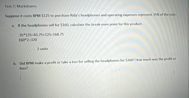 Test 7: Markdowns 
Suppose it costs BPM $125 to purchase Rida’s headphones and operating expenses represent 35% of the cost. 
a. If the headphones sell for $160, calculate the break-even point for this product..35^*125=43.75+125=168.75
160*2=320
2 units 
b. Did BPM make a profit or take a loss for selling the headphones for $160? How much was the profit or 
loss?