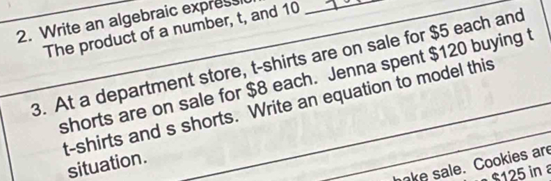 Write an algebraic express 
The product of a number, t, and 10 _ 
_ 
3. At a department store, t-shirts are on sale for $5 each and 
shorts are on sale for $8 each. Jenna spent $120 buying t 
t-shirts and s shorts. Write an equation to model this 
situation. 
ake sale. Cookies are
$125 in