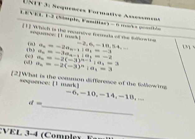 Séquences Formative Assèssment
EVEL, 1-2 (Simple, Familiar) —omarks possible 
[] ] Which is the recursive formula of the fallowing
équence: [1 mark]
(n)
(b) a_n=-2a_n-1) a_1=-3 -2,6,-10,54,... 
3] 、
(e)
(d) a_n=-2(-3)^n|a_1=3 a_n=-2(-3)^n-1|a_1=3 a_n=-3a_n-11a_1=-2
[2]What is the common difference of the following
sequence: [1 mark]
-6, -10, -14, -18, ...
_
d=
VEL 3-4 (Compley.