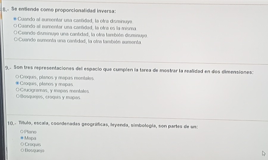 8.- Se entiende como proporcionalidad inversa:
Cuando al aumentar una cantidad, la otra disminuye.
Cuando al aumentar una cantidad, la otra es la misma.
Cuando disminuye una cantidad, la otra también disminuye.
Cuando aumenta una cantidad, la otra también aumenta.
9, Son tres representaciones del espacio que cumplen la tarea de mostrar la realidad en dos dimensiones:
Croquis, planos y mapas mentales
Croquis, planos y mapas.
Crucigramas, y mapas mentales.
Bosquejos, croquis y mapas
10.- Titulo, escala, coordenadas geográficas, leyenda, simbología, son partes de un:
Plano
Mapa
Croquis
Bosquejo