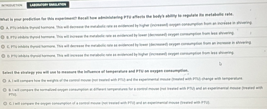 Introduction LABORATORY SIMULATION
What is your prediction for this experiment? Recall how administering PTU affects the body's ability to regulate its metabolic rate.
A. PTU inhibits thyroid hormone. This will decrease the metabolic rate as evidenced by higher (increased) oxygen consumption from an increase in shivering.
B. PTU inhibits thyroid hormone. This will increase the metabolic rate as evidenced by lower (decreased) oxygen consumption from less shivering.
C. PTU inhibits thyroid hormone. This will decrease the metabolic rate as evidenced by lower (decreased) oxygen consumption from an increase in shivering.
D. PTU inhibits thyroid hormone. This will increase the metabolic rate as evidenced by higher (increased) oxygen consumption from less shivering.
Select the strategy you will use to measure the influence of temperature and PTU on oxygen consumption.
A. I will compare how the weights of the control mouse (not treated with PTU) and the experimental mouse (treated with PTU) change with temperature.
B. I will compare the normalized oxygen consumption at different temperatures for a control mouse (not treated with PTU) and an experimental mouse (treated with
PTU).
C. I will compare the oxygen consumption of a control mouse (not treated with PTU) and an experimental mouse (treated with PTU).