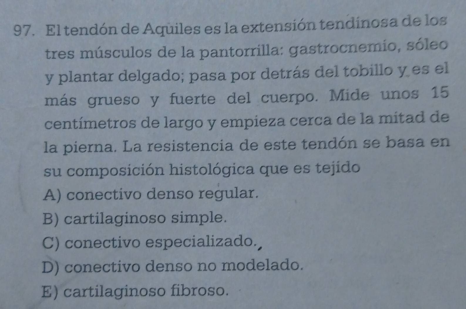 El tendón de Aquiles es la extensión tendinosa de los
tres músculos de la pantorrilla: gastrocnemio, sóleo
y plantar delgado; pasa por detrás del tobillo y es el
más grueso y fuerte del cuerpo. Mide unos 15
centímetros de largo y empieza cerca de la mitad de
la pierna. La resistencia de este tendón se basa en
su composición histológica que es tejido
A) conectivo denso regular.
B) cartilaginoso simple.
C) conectivo especializado.
D) conectivo denso no modelado.
E) cartilaginoso fibroso.