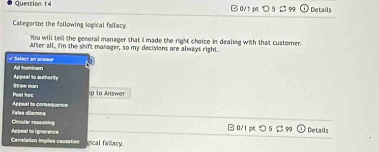 つ 5 % 99 Details
Categorize the following logical fallacy.
You will tell the general manager that I made the right choice in dealing with that customer.
After all, I'm the shift manager, so my decisions are always right.
√ Select an answer
Ad hominem
Appeal to authority
Strøw man
Post hoc p to Answer
Appeal to consequence
Falso dilemma
Circular reasoning 0/1 ptつ 5 99 Details
Appeal to ignorence
Correlation implies causation gical fallacy.