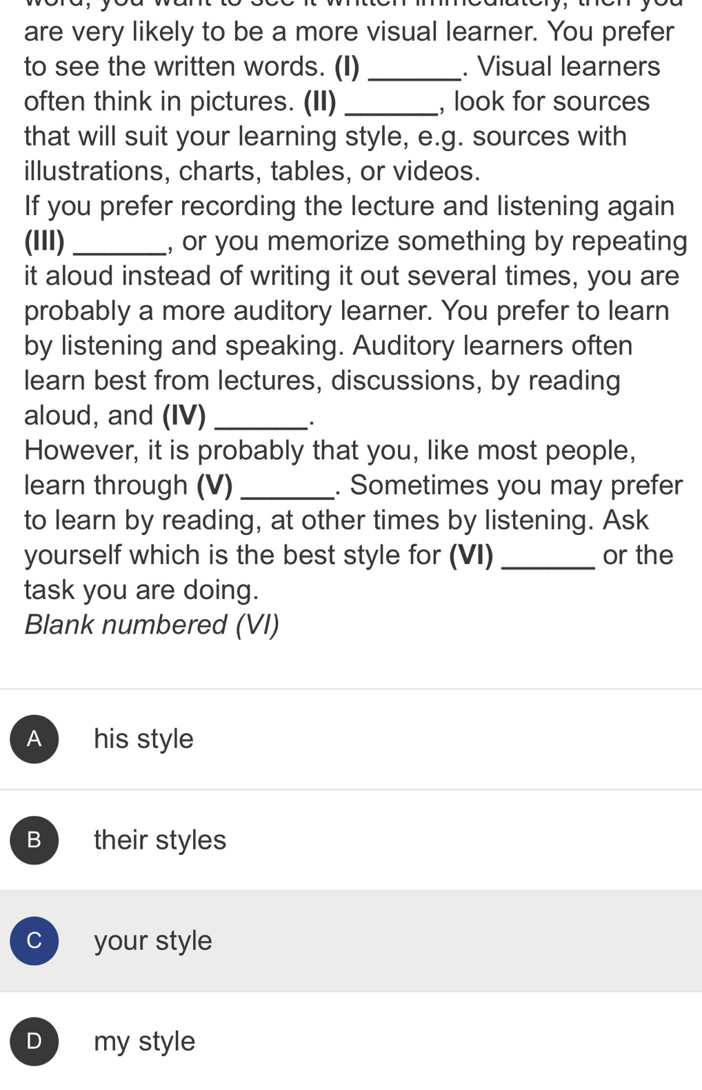 are very likely to be a more visual learner. You prefer
to see the written words. (I) _. Visual learners
often think in pictures. (II) _, look for sources
that will suit your learning style, e.g. sources with
illustrations, charts, tables, or videos.
If you prefer recording the lecture and listening again
(III) _, or you memorize something by repeating
it aloud instead of writing it out several times, you are
probably a more auditory learner. You prefer to learn
by listening and speaking. Auditory learners often
learn best from lectures, discussions, by reading
aloud, and (IV)_
However, it is probably that you, like most people,
learn through (V)_ . Sometimes you may prefer
to learn by reading, at other times by listening. Ask
yourself which is the best style for (VI) _or the
task you are doing.
Blank numbered (VI)
A his style
B their styles
C your style
D my style