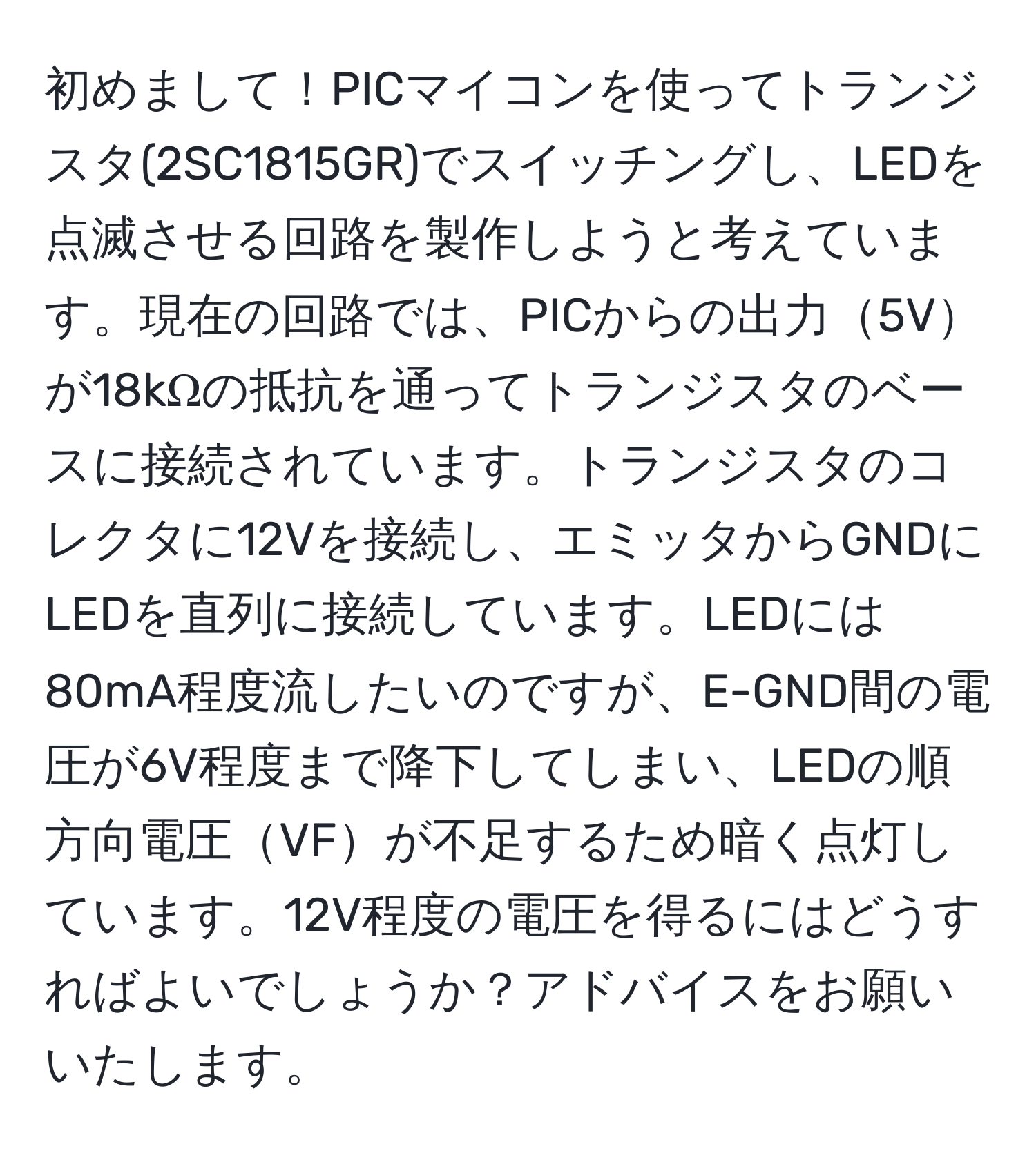 初めまして！PICマイコンを使ってトランジスタ(2SC1815GR)でスイッチングし、LEDを点滅させる回路を製作しようと考えています。現在の回路では、PICからの出力5Vが18kΩの抵抗を通ってトランジスタのベースに接続されています。トランジスタのコレクタに12Vを接続し、エミッタからGNDにLEDを直列に接続しています。LEDには80mA程度流したいのですが、E-GND間の電圧が6V程度まで降下してしまい、LEDの順方向電圧VFが不足するため暗く点灯しています。12V程度の電圧を得るにはどうすればよいでしょうか？アドバイスをお願いいたします。