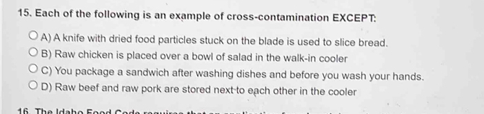 Each of the following is an example of cross-contamination EXCEPT:
A) A knife with dried food particles stuck on the blade is used to slice bread.
B) Raw chicken is placed over a bowl of salad in the walk-in cooler
C) You package a sandwich after washing dishes and before you wash your hands.
D) Raw beef and raw pork are stored next-to each other in the cooler