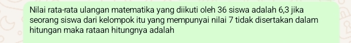 Nilai rata-rata ulangan matematika yang diikuti oleh 36 siswa adalah 6, 3 jika 
seorang siswa dari kelompok itu yang mempunyai nilai 7 tidak disertakan dalam 
hitungan maka rataan hitungnya adalah