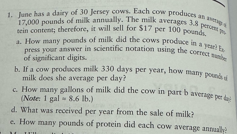 June has a dairy of 30 Jersey cows. Each cow produces an average of
17,000 pounds of milk annually. The milk averages 3.8 percent pro 
tein content; therefore, it will sell for $17 per 100 pounds. 
a. How many pounds of milk did the cows produce in a year? Ex- 
press your answer in scientific notation using the correct number 
of significant digits. 
b. If a cow produces milk 330 days per year, how many pounds of 
milk does she average per day? 
c. How many gallons of milk did the cow in part b average per day? 
(Note: 1galapprox 8.6lb.)
d. What was received per year from the sale of milk? 
e. How many pounds of protein did each cow average annually?