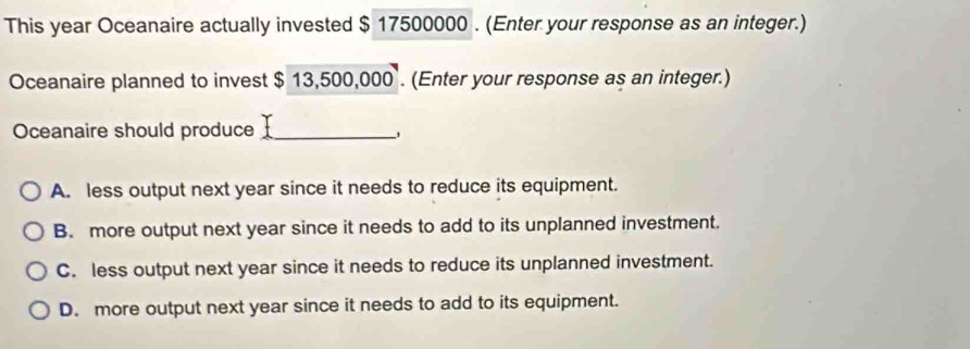 This year Oceanaire actually invested $ 17500000. (Enter your response as an integer.)
Oceanaire planned to invest $ 13,500,000. (Enter your response as an integer.)
Oceanaire should produce_
A. less output next year since it needs to reduce its equipment.
B. more output next year since it needs to add to its unplanned investment.
C. less output next year since it needs to reduce its unplanned investment.
D. more output next year since it needs to add to its equipment.