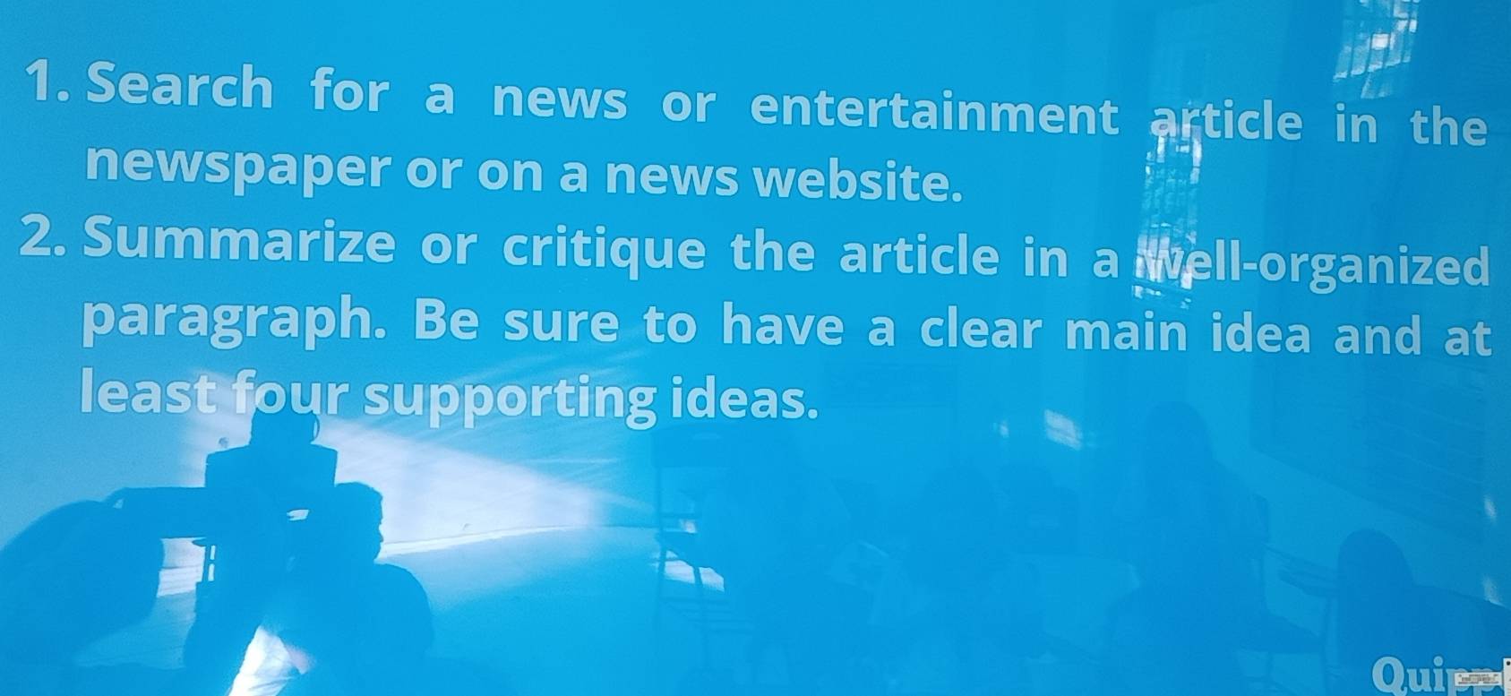 Search for a news or entertainment article in the 
newspaper or on a news website. 
2. Summarize or critique the article in a well-organized 
paragraph. Be sure to have a clear main idea and at 
least four supporting ideas. 
Quipe