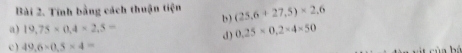 Tính bằng cách thuận tiện b ) (25,6+27,5)* 2,6
a) 19.75* 0.4* 2.5= 0.25* 0.2* 4* 50
d) 
c ) 49.6* 0.5* 4=