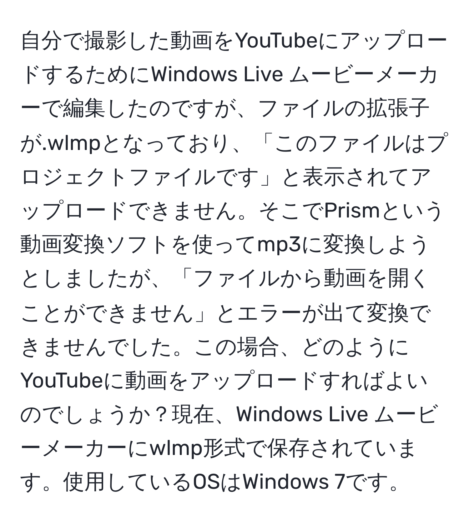 自分で撮影した動画をYouTubeにアップロードするためにWindows Live ムービーメーカーで編集したのですが、ファイルの拡張子が.wlmpとなっており、「このファイルはプロジェクトファイルです」と表示されてアップロードできません。そこでPrismという動画変換ソフトを使ってmp3に変換しようとしましたが、「ファイルから動画を開くことができません」とエラーが出て変換できませんでした。この場合、どのようにYouTubeに動画をアップロードすればよいのでしょうか？現在、Windows Live ムービーメーカーにwlmp形式で保存されています。使用しているOSはWindows 7です。