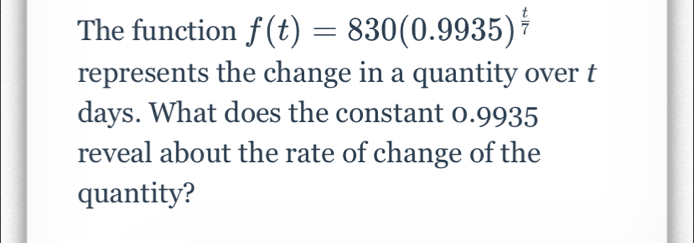 The function f(t)=830(0.9935)^ t/7 
represents the change in a quantity over t
days. What does the constant 0.9935
reveal about the rate of change of the 
quantity?