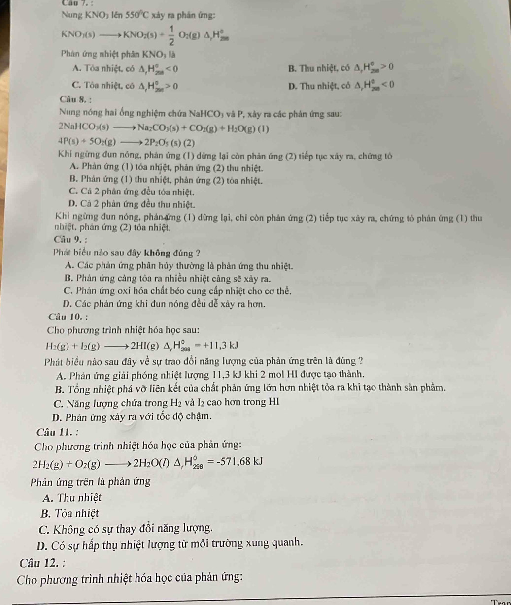 Câo 7. :
Nung KNO_31epsilon n550°C xáy ra phân ứng:
KNO_3(s)to KNO_2(s)+ 1/2 O_2(g)△ _1H_(2m)°
Phân ứng nhiệt phân KNO_3 V
A. Tỏa nhiệt, có △ _rH_(258)^0<0</tex> B. Thu nhiệt, có △ _rH_(298)^(sigma)>0
C. Tôa nhiệt, cô △ _rH_(250)^0>0 D. Thu nhiệt, có △ _rH_(200)^0<0</tex>
Câu 8. :
Nung nóng hai ổng nghiệm chứa Nah ICO_3 và P, xảy ra các phản ứng sau:
2NaHCO_3(s)to Na_2CO_3(s)+CO_2(g)+H_2O(g)(l)
4P(s)+5O_2(g)to 2P_2O_5 (s) (2)
Khi ngừng đun nóng, phản ứng (1) dừng lại còn phản ứng (2) tiếp tục xảy ra, chứng tô
A. Phản ứng (1) tỏa nhịệt, phản ứng (2) thu nhiệt.
B. Phản ứng (1) thu nhiệt, phản ứng (2) tòa nhiệt.
C. Cả 2 phản ứng đều tỏa nhiệt.
D. Cả 2 phản ứng đều thu nhiệt.
Khi ngừng đun nóng, phản ứng (1) dừng lại, chỉ còn phản ứng (2) tiếp tục xảy ra, chứng tỏ phản ứng (1) thu
nhiệt. phản ứng (2) tỏa nhiệt.
Câu 9. :
Phát biểu nào sau đây không đúng ?
A. Các phản ứng phân hủy thường là phản ứng thu nhiệt.
B. Phản ứng cảng tỏa ra nhiều nhiệt cảng sẽ xảy ra.
C. Phản ứng oxi hóa chất béo cung cấp nhiệt cho cơ thể.
D. Các phản ứng khi đun nóng đều dễ xảy ra hơn.
Câu 10. :
Cho phương trình nhiệt hóa học sau:
H_2(g)+I_2(g)to 2HI(g)△ _rH_(298)^0=+11,3kJ
Phát biểu nào sau đây về sự trao đồi năng lượng của phản ứng trên là đúng ?
A. Phản ứng giải phóng nhiệt lượng 11,3 kJ khi 2 mol HI được tạo thành.
B. Tổng nhiệt phá vỡ liên kết của chất phản ứng lớn hơn nhiệt tỏa ra khi tạo thành sản phẩm.
C. Năng lượng chứa trong H2 và I₂ cao hơn trong HI
D. Phản ứng xảy ra với tốc độ chậm.
Câu 11. :
Cho phương trình nhiệt hóa học của phản ứng:
2H_2(g)+O_2(g)to 2H_2O(l)△ _rH_(298)^0=-571,68kJ
Phản ứng trên là phản ứng
A. Thu nhiệt
B. Tỏa nhiệt
C. Không có sự thay đổi năng lượng.
D. Có sự hấp thụ nhiệt lượng từ môi trường xung quanh.
Câu 12. :
Cho phương trình nhiệt hóa học của phản ứng: