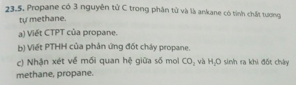 Propane có 3 nguyên tử C trong phân tử và là ankane có tính chất tương 
tự methane. 
a) Viết CTPT của propane. 
b) Viết PTHH của phản ứng đốt cháy propane. 
c) Nhận xét về mối quan hệ giữa số mol CO_2 và H_2O sinh ra khi đốt cháy 
methane, propane.