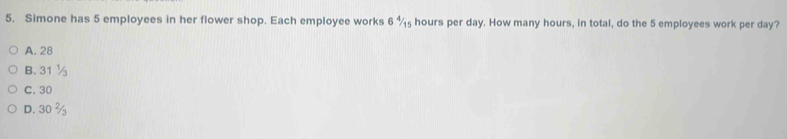 Simone has 5 employees in her flower shop. Each employee works 6 %₅ hours per day. How many hours, in total, do the 5 employees work per day?
A. 28
B. 31 ½
C. 30
D. 30 %