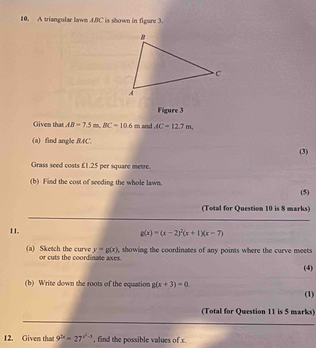 A triangular lawn ABC is shown in figure 3. 
Figure 3 
Given that AB=7.5m, BC=10.6m and AC=12.7m, 
(a) find angle BAC. 
(3) 
Grass seed costs £1.25 per square metre. 
(b) Find the cost of seeding the whole lawn. 
(5) 
(Total for Question 10 is 8 marks) 
11. g(x)=(x-2)^2(x+1)(x-7)
(a) Sketch the curve y=g(x) , showing the coordinates of any points where the curve meets 
or cuts the coordinate axes. 
(4) 
(b) Write down the roots of the equation g(x+3)=0. 
(1) 
(Total for Question 11 is 5 marks) 
12. Given that 9^(2x)=27^(x^2)-5 , find the possible values of x.