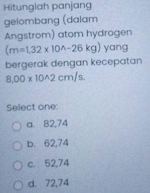 Hitunglah panjang
gelombang (dalam
Angstrom) atom hydrogen
(m=1,32* 10^(wedge)-26kg) yang
bergerak dengan kecepatan
8,00* 10^(wedge)2cm/s. 
Select one:
a. 82,74
b. 62,74
c. 52,74
d. 72,74