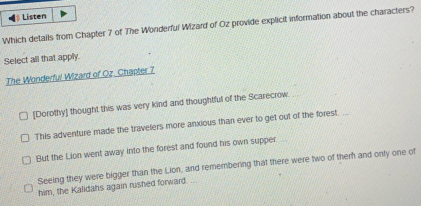 Listen
Which details from Chapter 7 of The Wonderful Wizard of Oz provide explicit information about the characters?
Select all that apply.
The Wonderful Wizard of Oz, Chapter 7
[Dorothy] thought this was very kind and thoughtful of the Scarecrow
This adventure made the travelers more anxious than ever to get out of the forest. ...
But the Lion went away into the forest and found his own supper.
Seeing they were bigger than the Lion, and remembering that there were two of them and only one of
him, the Kalidahs again rushed forward.