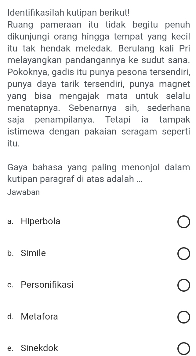 Identifikasilah kutipan berikut!
Ruang pameraan itu tidak begitu penuh
dikunjungi orang hingga tempat yang kecil
itu tak hendak meledak. Berulang kali Pri
melayangkan pandangannya ke sudut sana.
Pokoknya, gadis itu punya pesona tersendiri,
punya daya tarik tersendiri, punya magnet
yang bisa mengajak mata untuk selalu
menatapnya. Sebenarnya sih, sederhana
saja penampilanya. Tetapi ia tampak
istimewa dengan pakaian seragam seperti
itu.
Gaya bahasa yang paling menonjol dalam
kutipan paragraf di atas adalah ...
Jawaban
a. Hiperbola
b. Simile
c. Personifikasi
d. Metafora
e. Sinekdok