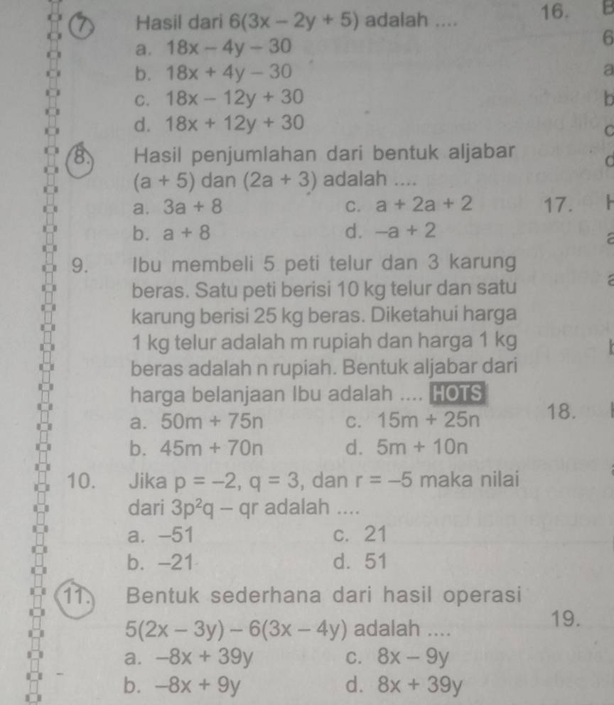 Hasil dari 6(3x-2y+5) adalah ....
16.
a. 18x-4y-30
6
b. 18x+4y-30 a
C. 18x-12y+30 b
d. 18x+12y+30
C
B. Hasil penjumlahan dari bentuk aljabar
d
(a+5) dan (2a+3) adalah ....
a. 3a+8 C. a+2a+2 17.
b. a+8 d. -a+2
a
9. Ibu membeli 5 peti telur dan 3 karung
beras. Satu peti berisi 10 kg telur dan satu

karung berisi 25 kg beras. Diketahui harga
1 kg telur adalah m rupiah dan harga 1 kg

beras adalah n rupiah. Bentuk aljabar dari
harga belanjaan Ibu adalah .... HOTS
a. 50m+75n C. 15m+25n 18.
b. 45m+70n d. 5m+10n
10. Jika p=-2, q=3 , dan r=-5 maka nilai
dari 3p^2q-qr adalah ....
a. -51 c. 21
b. -21 d. 51
11. Bentuk sederhana dari hasil operasi
5(2x-3y)-6(3x-4y) adalah ....
19.
a. -8x+39y C. 8x-9y
b. -8x+9y d. 8x+39y